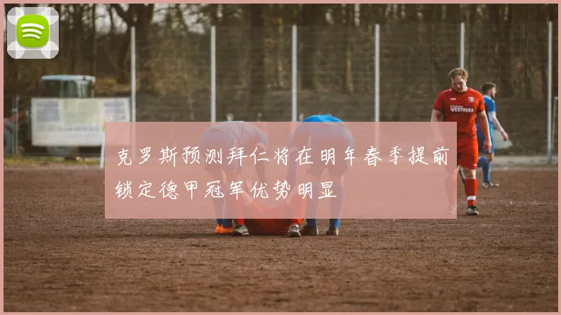 克罗斯预测拜仁将在明年春季提前锁定德甲冠军优势明显