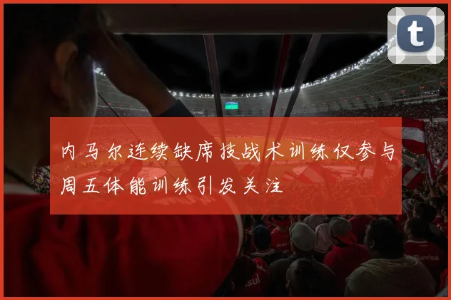 内马尔连续缺席技战术训练仅参与周五体能训练引发关注