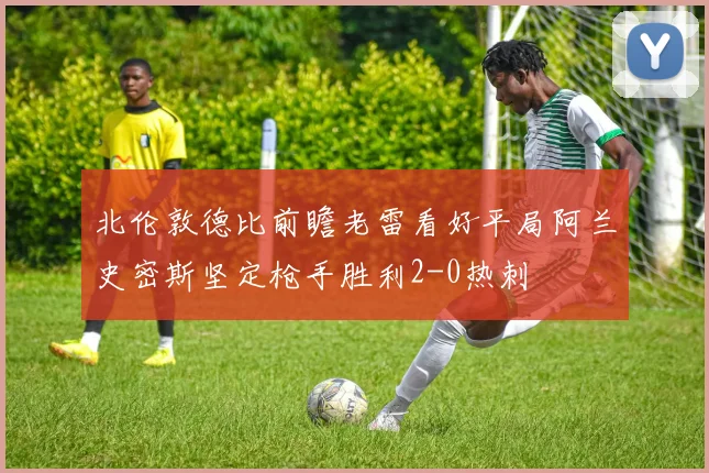 北伦敦德比前瞻老雷看好平局阿兰史密斯坚定枪手胜利2-0热刺