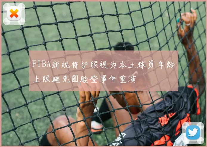 FIBA新规将护照视为本土球员年龄上限避免圆脸登事件重演