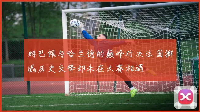 姆巴佩与哈兰德的巅峰对决法国挪威历史交锋却未在大赛相遇