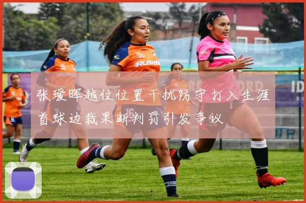 张瑷晖越位位置干扰防守打入生涯首球边裁果断判罚引发争议