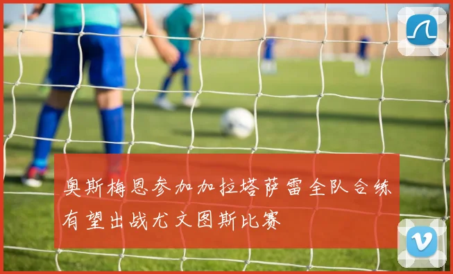 奥斯梅恩参加加拉塔萨雷全队合练有望出战尤文图斯比赛