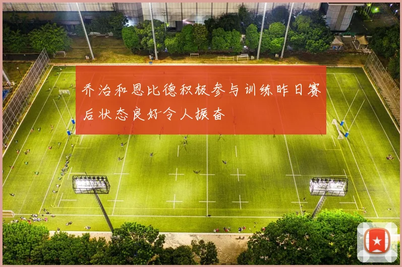 乔治和恩比德积极参与训练昨日赛后状态良好令人振奋