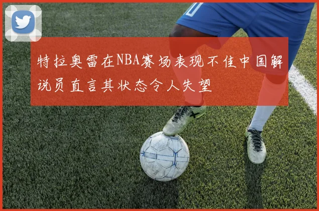 特拉奥雷在NBA赛场表现不佳中国解说员直言其状态令人失望