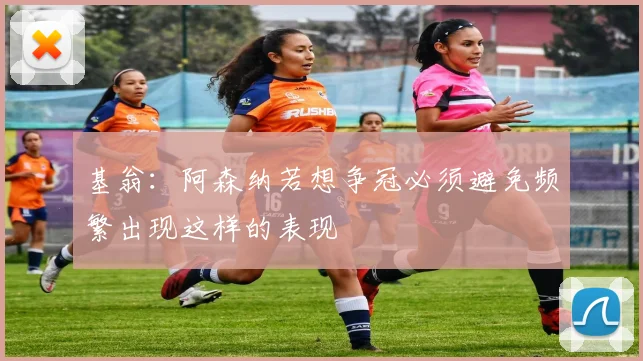 基翁:阿森纳若想争冠必须避免频繁出现这样的表现