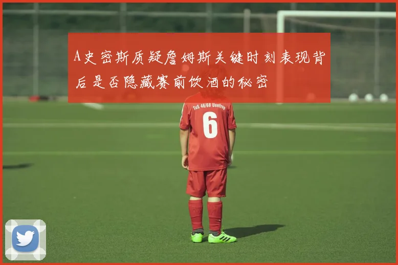 A史密斯质疑詹姆斯关键时刻表现背后是否隐藏赛前饮酒的秘密