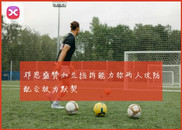 邓恩盛赞加兰挡拆能力称两人攻防配合极为默契