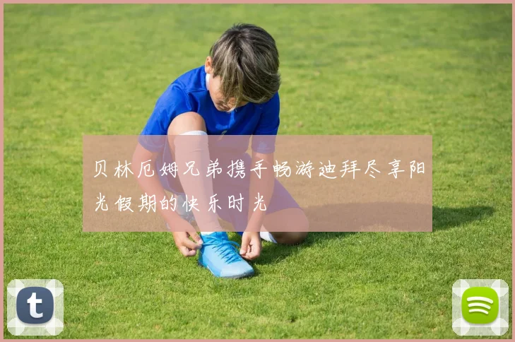 贝林厄姆兄弟携手畅游迪拜尽享阳光假期的快乐时光