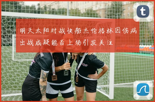 明天太阳对战快船杰伦格林因伤病出战成疑能否上场引发关注