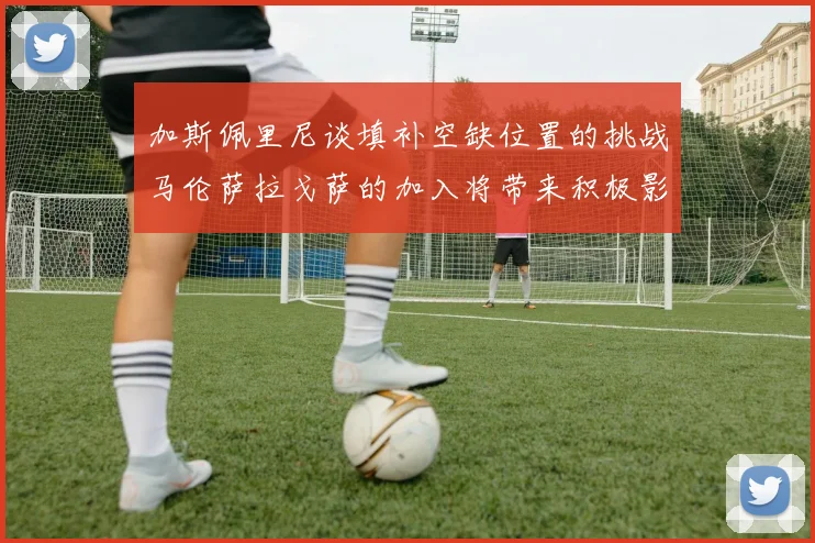 加斯佩里尼谈填补空缺位置的挑战马伦萨拉戈萨的加入将带来积极影响