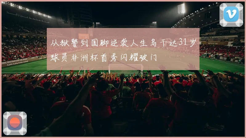 从狱警到国脚逆袭人生乌干达31岁球员非洲杯首秀闪耀破门