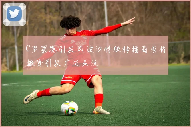 C罗罢赛引发风波沙特联转播商或将撤资引发广泛关注