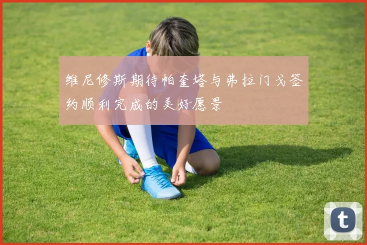 维尼修斯期待帕奎塔与弗拉门戈签约顺利完成的美好愿景