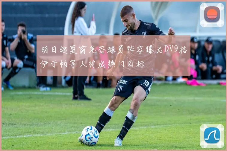 明日起夏窗免签球员阵容曝光DV9格伊于帕等人将成热门目标